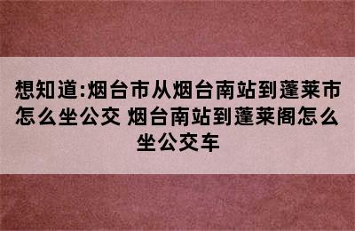 想知道:烟台市从烟台南站到蓬莱市怎么坐公交 烟台南站到蓬莱阁怎么坐公交车